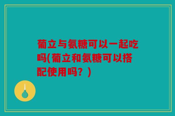 葡立与氨糖可以一起吃吗(葡立和氨糖可以搭配使用吗？)