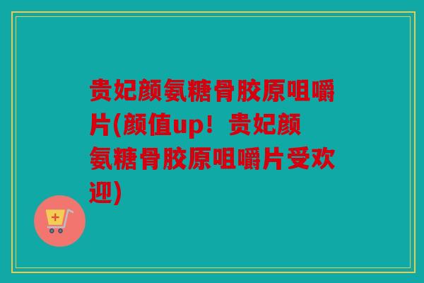 贵妃颜氨糖骨胶原咀嚼片(颜值up！贵妃颜氨糖骨胶原咀嚼片受欢迎)