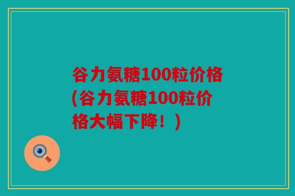 谷力氨糖100粒价格(谷力氨糖100粒价格大幅下降！)