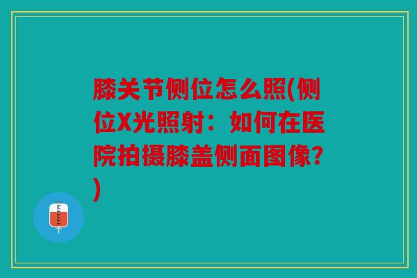 膝关节侧位怎么照(侧位X光照射：如何在医院拍摄膝盖侧面图像？)