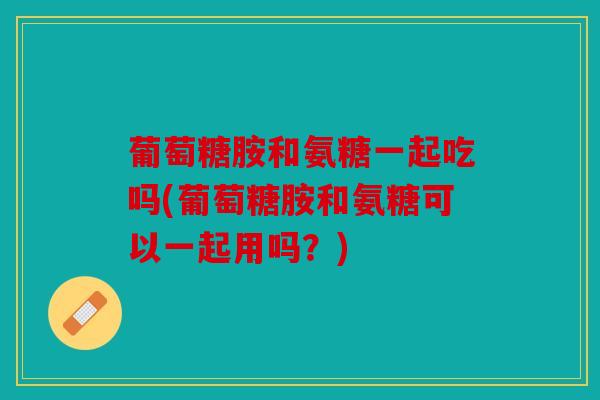 葡萄糖胺和氨糖一起吃吗(葡萄糖胺和氨糖可以一起用吗？)