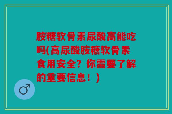 胺糖软骨素尿酸高能吃吗(高尿酸胺糖软骨素食用安全？你需要了解的重要信息！)