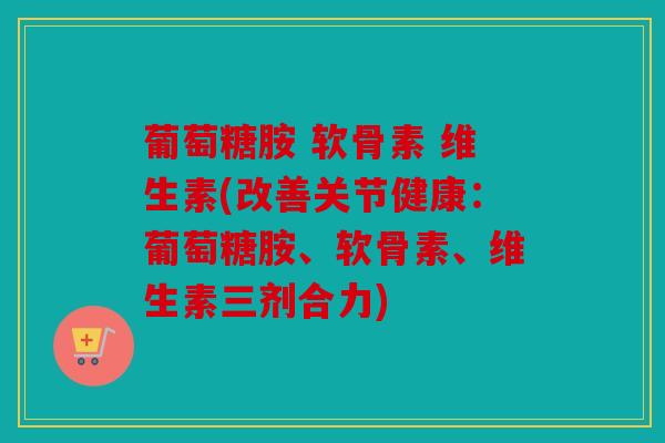 葡萄糖胺 软骨素 维生素(改善关节健康：葡萄糖胺、软骨素、维生素三剂合力)