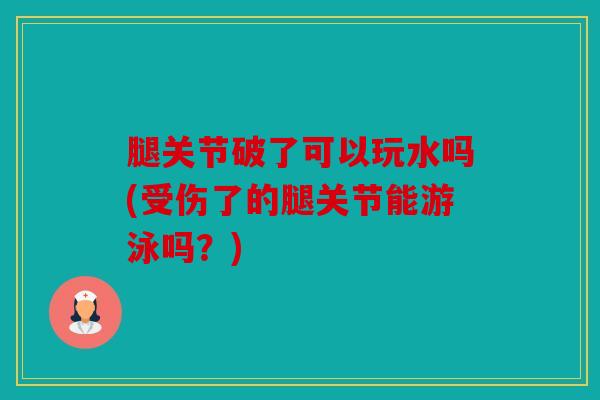 腿关节破了可以玩水吗(受伤了的腿关节能游泳吗？)