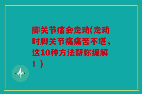 脚关节痛会走动(走动时脚关节痛痛苦不堪，这10种方法帮你缓解！)