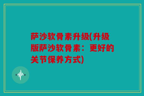 萨沙软骨素升级(升级版萨沙软骨素：更好的关节保养方式)