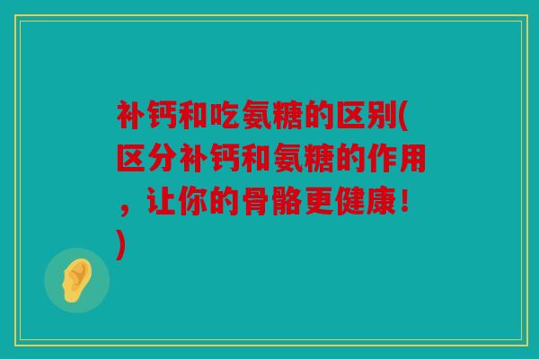 补钙和吃氨糖的区别(区分补钙和氨糖的作用，让你的骨骼更健康！)