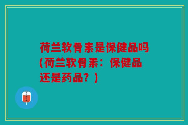 荷兰软骨素是保健品吗(荷兰软骨素：保健品还是药品？)