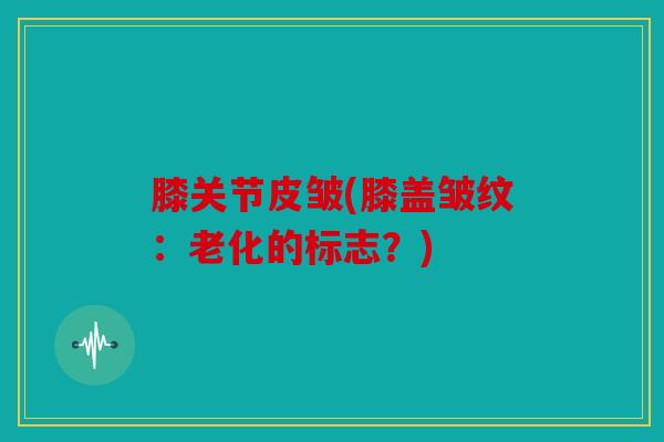 膝关节皮皱(膝盖皱纹：老化的标志？)