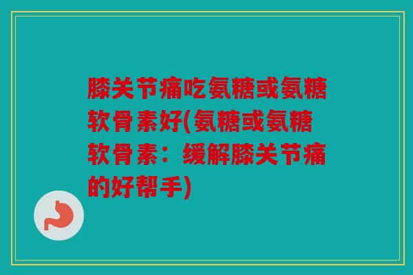 膝关节痛吃氨糖或氨糖软骨素好(氨糖或氨糖软骨素：缓解膝关节痛的好帮手)