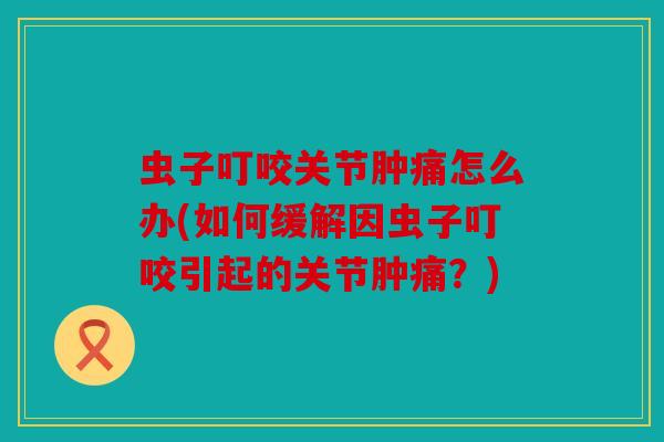 虫子叮咬关节肿痛怎么办(如何缓解因虫子叮咬引起的关节肿痛？)