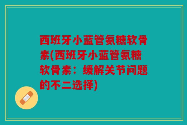 西班牙小蓝管氨糖软骨素(西班牙小蓝管氨糖软骨素：缓解关节问题的不二选择)