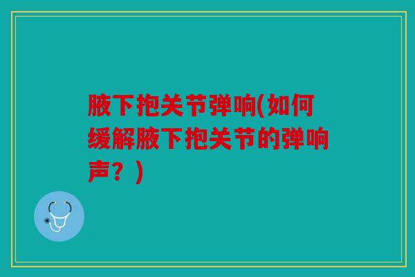 腋下抱关节弹响(如何缓解腋下抱关节的弹响声？)