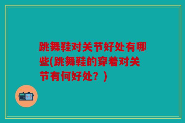 跳舞鞋对关节好处有哪些(跳舞鞋的穿着对关节有何好处？)