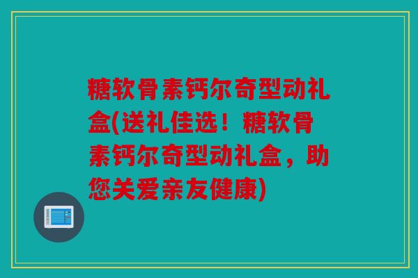 糖软骨素钙尔奇型动礼盒(送礼佳选！糖软骨素钙尔奇型动礼盒，助您关爱亲友健康)