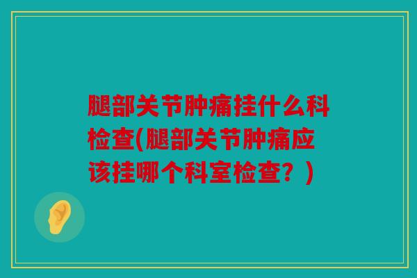 腿部关节肿痛挂什么科检查(腿部关节肿痛应该挂哪个科室检查？)