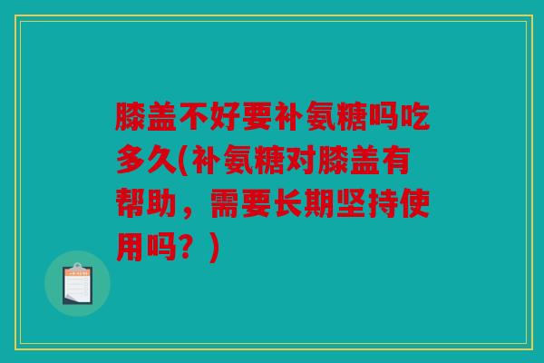 膝盖不好要补氨糖吗吃多久(补氨糖对膝盖有帮助，需要长期坚持使用吗？)