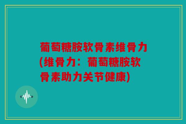 葡萄糖胺软骨素维骨力(维骨力：葡萄糖胺软骨素助力关节健康)