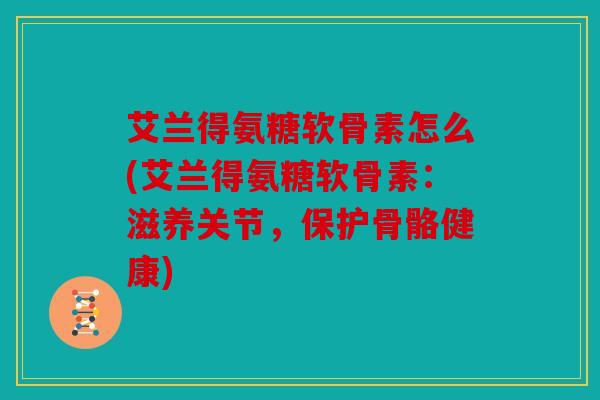 艾兰得氨糖软骨素怎么(艾兰得氨糖软骨素：滋养关节，保护骨骼健康)