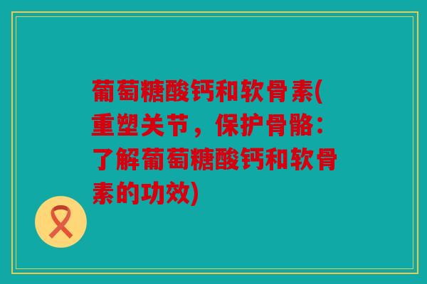 葡萄糖酸钙和软骨素(重塑关节，保护骨骼：了解葡萄糖酸钙和软骨素的功效)