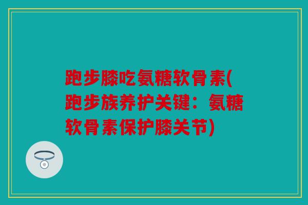 跑步膝吃氨糖软骨素(跑步族养护关键：氨糖软骨素保护膝关节)