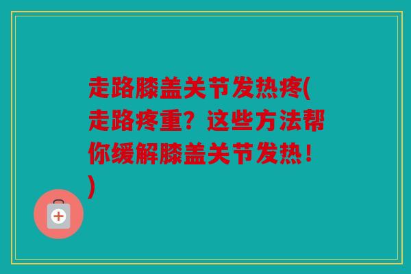 走路膝盖关节发热疼(走路疼重？这些方法帮你缓解膝盖关节发热！)