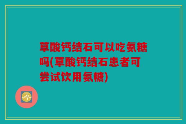 草酸钙结石可以吃氨糖吗(草酸钙结石患者可尝试饮用氨糖)