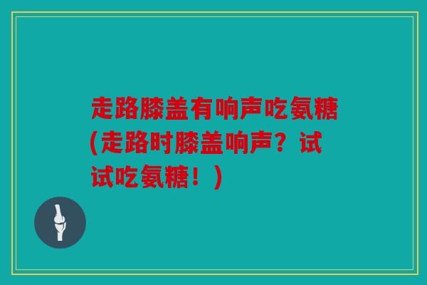 走路膝盖有响声吃氨糖(走路时膝盖响声？试试吃氨糖！)