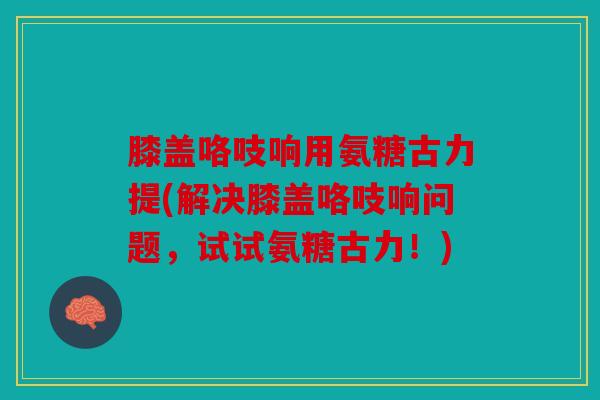 膝盖咯吱响用氨糖古力提(解决膝盖咯吱响问题，试试氨糖古力！)