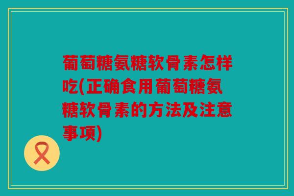 葡萄糖氨糖软骨素怎样吃(正确食用葡萄糖氨糖软骨素的方法及注意事项)