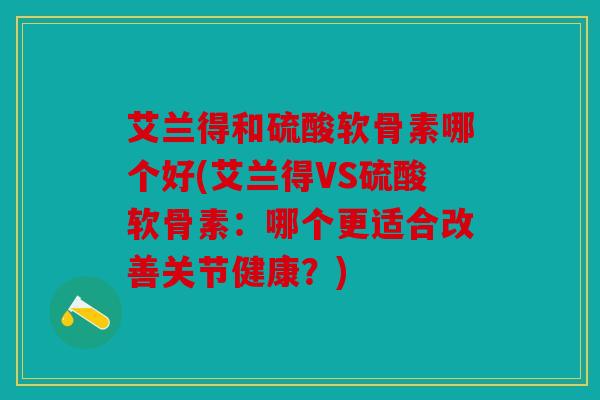 艾兰得和硫酸软骨素哪个好(艾兰得VS硫酸软骨素：哪个更适合改善关节健康？)