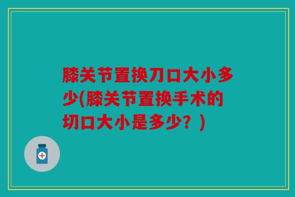 膝关节置换刀口大小多少(膝关节置换手术的切口大小是多少？)