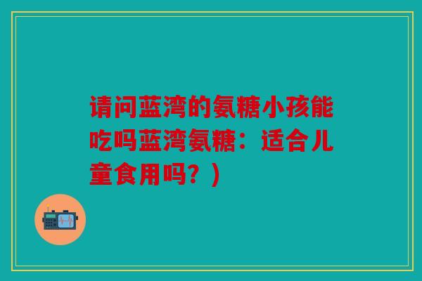 请问蓝湾的氨糖小孩能吃吗蓝湾氨糖：适合儿童食用吗？)