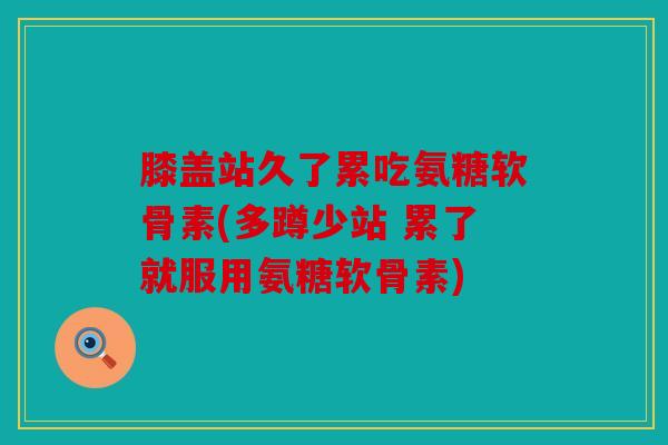 膝盖站久了累吃氨糖软骨素(多蹲少站 累了就服用氨糖软骨素)