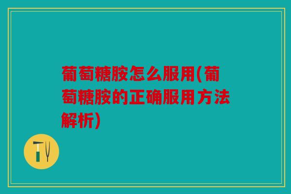 葡萄糖胺怎么服用(葡萄糖胺的正确服用方法解析)