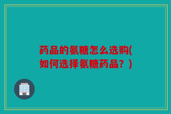 药品的氨糖怎么选购(如何选择氨糖药品？)