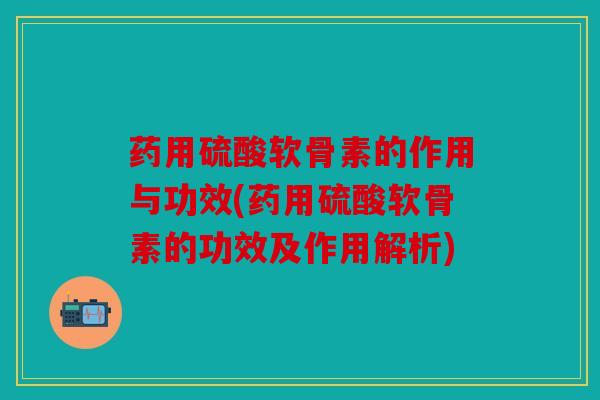 药用硫酸软骨素的作用与功效(药用硫酸软骨素的功效及作用解析)