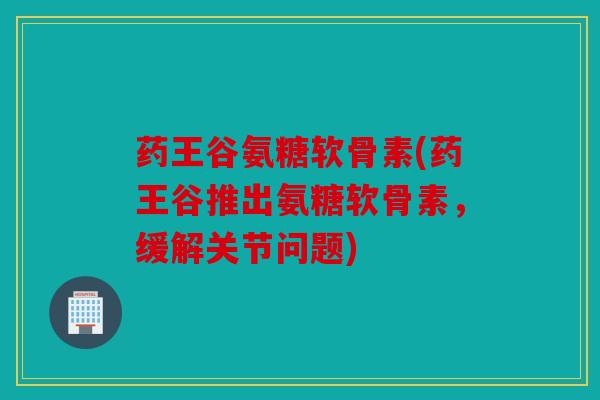 药王谷氨糖软骨素(药王谷推出氨糖软骨素，缓解关节问题)