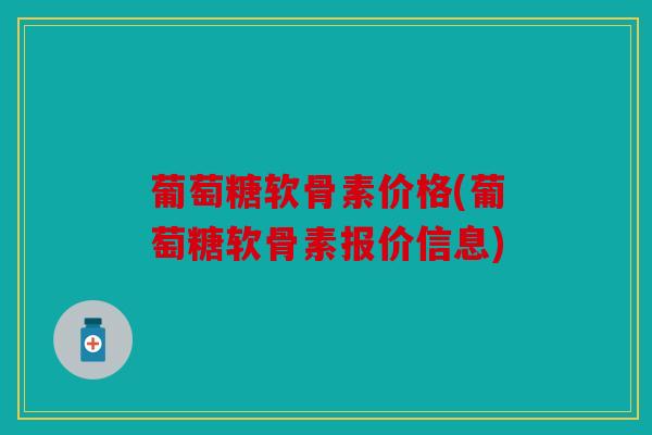 葡萄糖软骨素价格(葡萄糖软骨素报价信息)