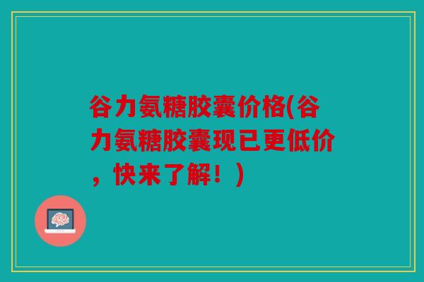 谷力氨糖胶囊价格(谷力氨糖胶囊现已更低价，快来了解！)