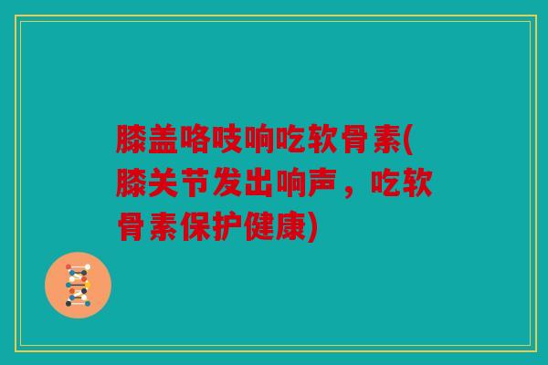 膝盖咯吱响吃软骨素(膝关节发出响声，吃软骨素保护健康)