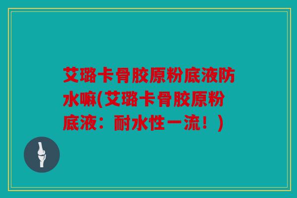 艾璐卡骨胶原粉底液防水嘛(艾璐卡骨胶原粉底液：耐水性一流！)