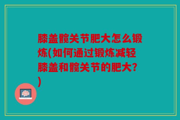 膝盖髋关节肥大怎么锻炼(如何通过锻炼减轻膝盖和髋关节的肥大？)