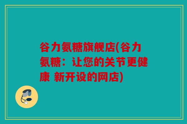 谷力氨糖旗舰店(谷力氨糖：让您的关节更健康 新开设的网店)