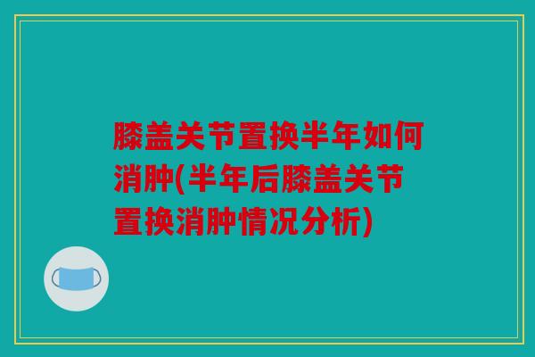 膝盖关节置换半年如何消肿(半年后膝盖关节置换消肿情况分析)