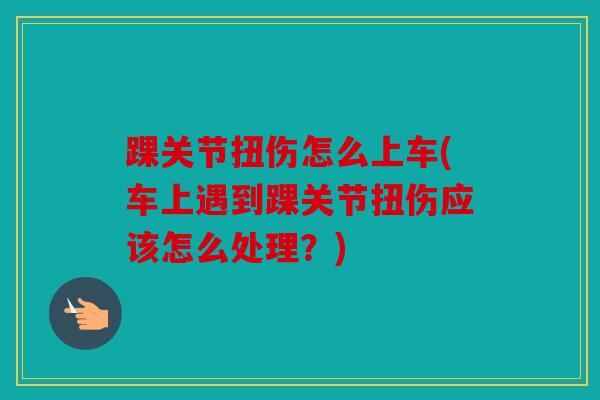 踝关节扭伤怎么上车(车上遇到踝关节扭伤应该怎么处理？)