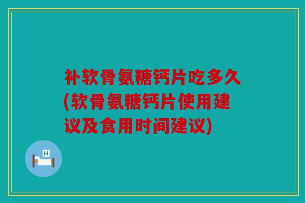 补软骨氨糖钙片吃多久(软骨氨糖钙片使用建议及食用时间建议)