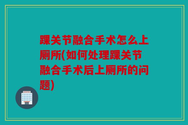 踝关节融合手术怎么上厕所(如何处理踝关节融合手术后上厕所的问题)