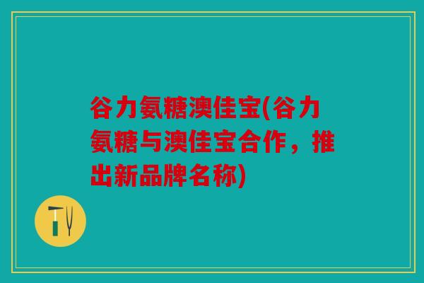 谷力氨糖澳佳宝(谷力氨糖与澳佳宝合作，推出新品牌名称)