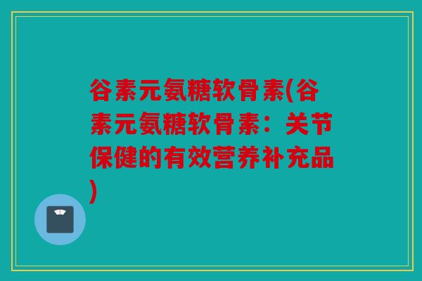 谷素元氨糖软骨素(谷素元氨糖软骨素：关节保健的有效营养补充品)